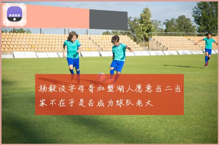 杨毅谈字母哥加盟湖人愿意当二当家不在乎是否成为球队老大