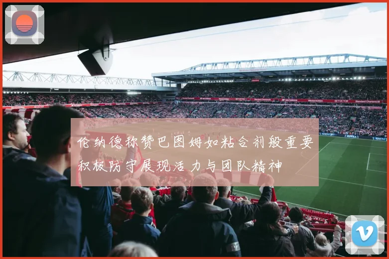 伦纳德称赞巴图姆如粘合剂般重要积极防守展现活力与团队精神