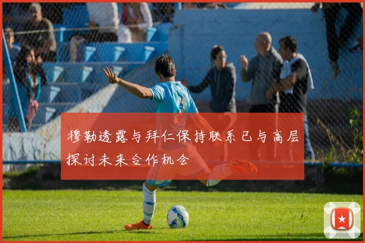穆勒透露与拜仁保持联系已与高层探讨未来合作机会
