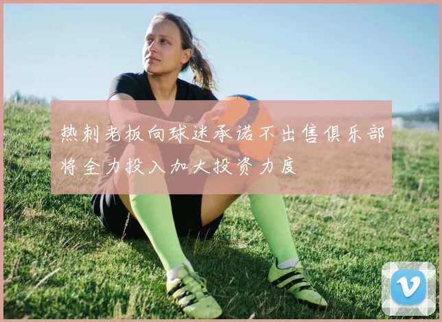 热刺老板向球迷承诺不出售俱乐部将全力投入加大投资力度