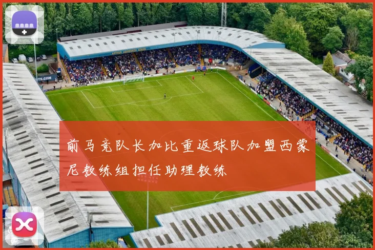 前马竞队长加比重返球队加盟西蒙尼教练组担任助理教练