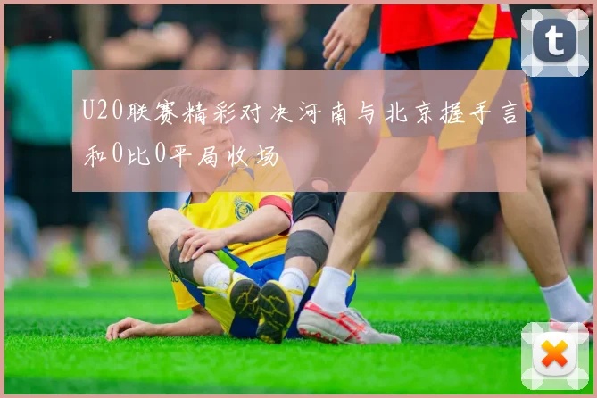 U20联赛精彩对决河南与北京握手言和0比0平局收场