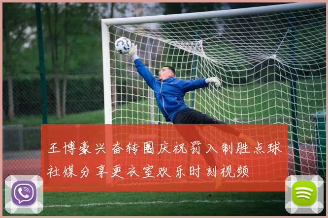 王博豪兴奋转圈庆祝罚入制胜点球社媒分享更衣室欢乐时刻视频