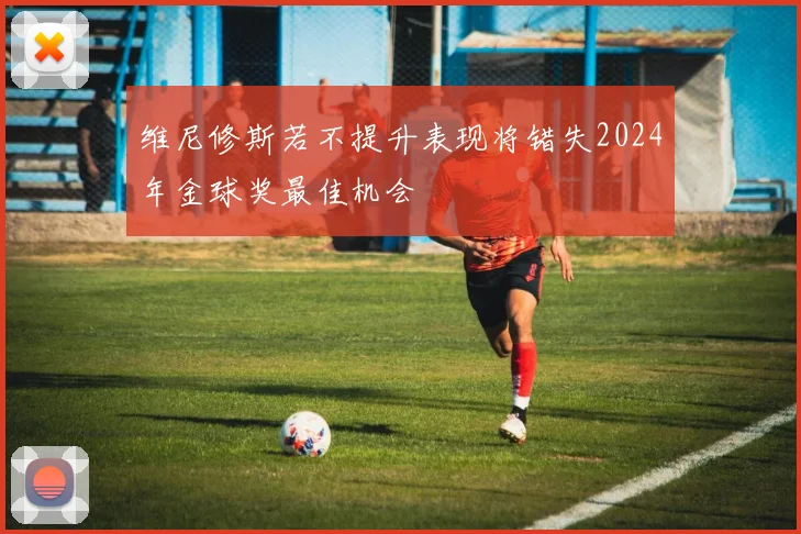 维尼修斯若不提升表现将错失2024年金球奖最佳机会