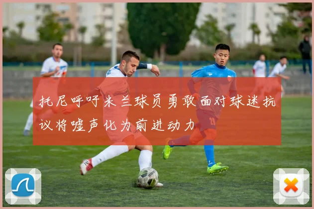 托尼呼吁米兰球员勇敢面对球迷抗议将嘘声化为前进动力