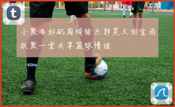 小聚洛杉矶周琦徐杰郭昊文刘金雨欢聚一堂共享篮球情谊