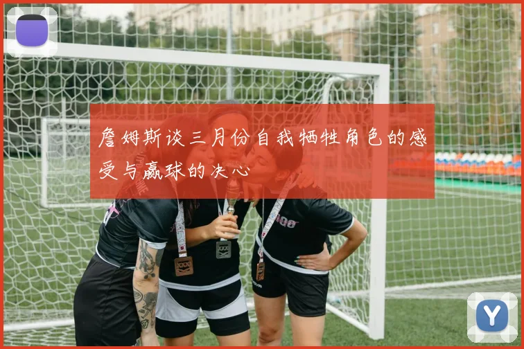 詹姆斯谈三月份自我牺牲角色的感受与赢球的决心