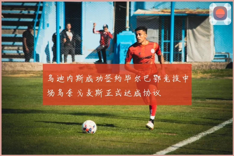 乌迪内斯成功签约毕尔巴鄂竞技中场乌奈戈麦斯正式达成协议