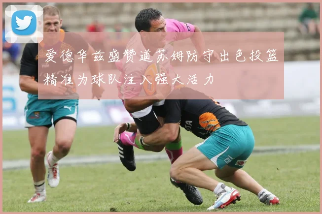 爱德华兹盛赞道苏姆防守出色投篮精准为球队注入强大活力
