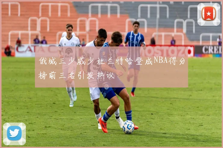俄城三少威少杜兰特哈登成NBA得分榜前三名引发热议