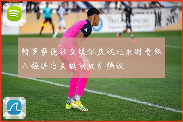 特罗萨德社交媒体庆祝比利时晋级八强送出关键助攻引热议