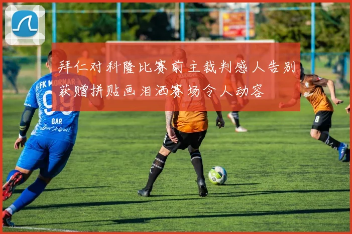 拜仁对科隆比赛前主裁判感人告别获赠拼贴画泪洒赛场令人动容
