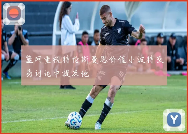 篮网重视特伦斯曼恩价值小波特交易讨论中提及他