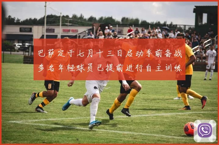巴萨定于七月十三日启动季前备战多名年轻球员已提前进行自主训练