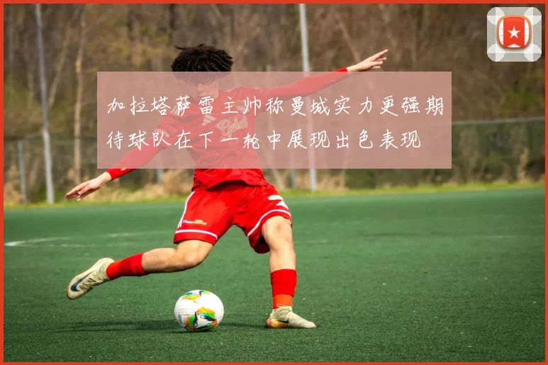 加拉塔萨雷主帅称曼城实力更强期待球队在下一轮中展现出色表现