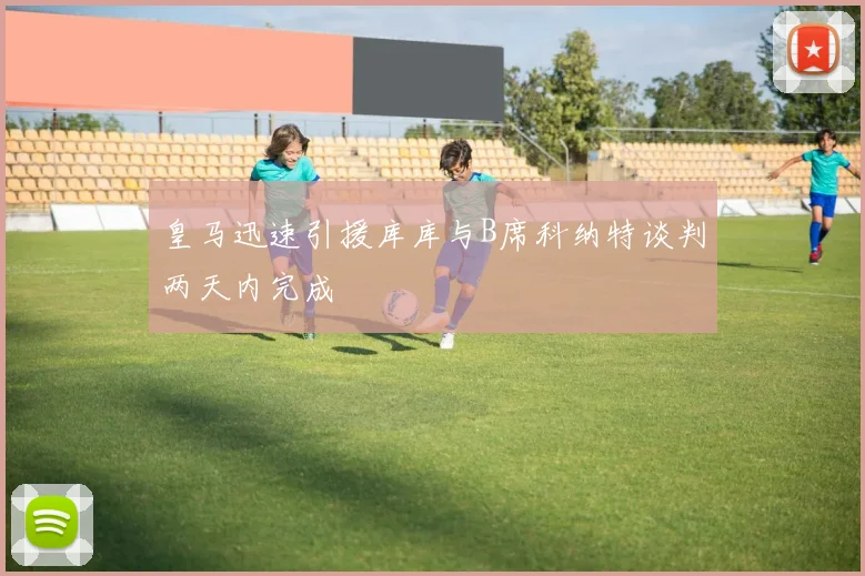皇马迅速引援库库与B席科纳特谈判两天内完成