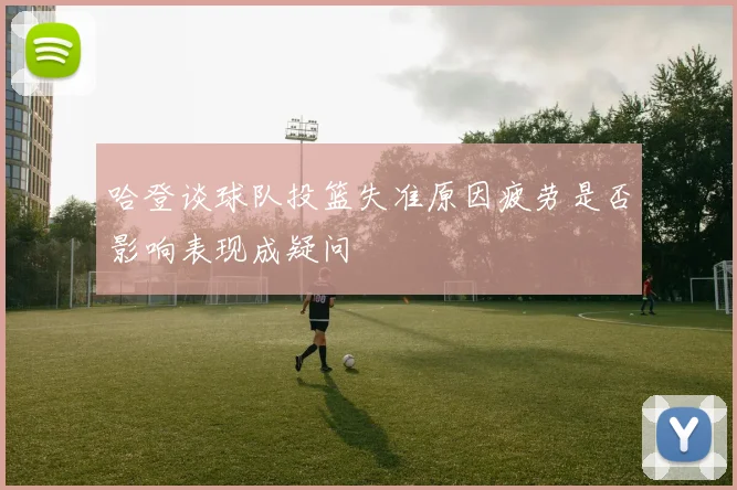 哈登谈球队投篮失准原因疲劳是否影响表现成疑问