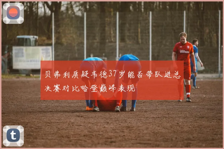 贝弗利质疑韦德37岁能否带队进总决赛对比哈登巅峰表现