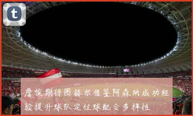 詹俊期待图赫尔借鉴阿森纳成功经验提升球队定位球配合多样性
