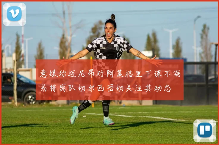 意媒称迈尼昂对阿莱格里下课不满或将离队切尔西密切关注其动态