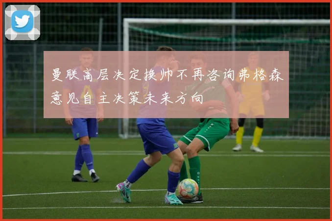 曼联高层决定换帅不再咨询弗格森意见自主决策未来方向