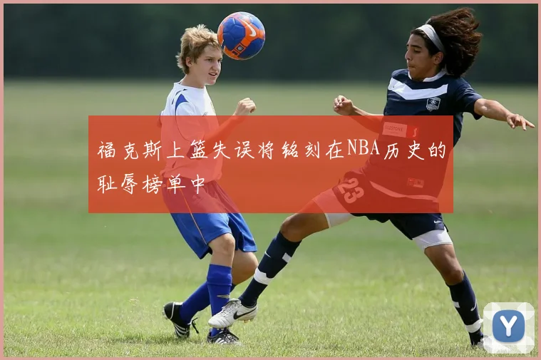 福克斯上篮失误将铭刻在NBA历史的耻辱榜单中