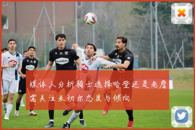 媒体人分析骑士选择哈登还是老詹需关注米切尔态度与倾向
