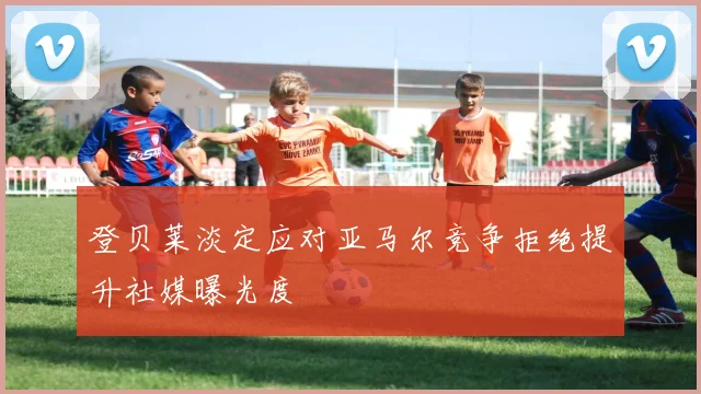 登贝莱淡定应对亚马尔竞争拒绝提升社媒曝光度