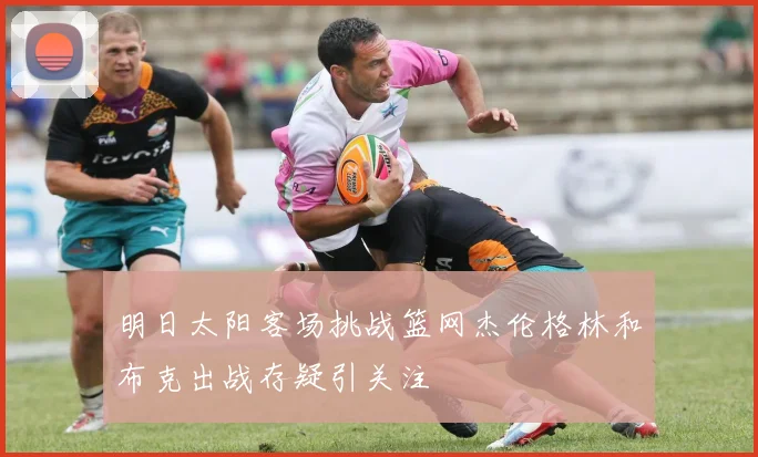明日太阳客场挑战篮网杰伦格林和布克出战存疑引关注