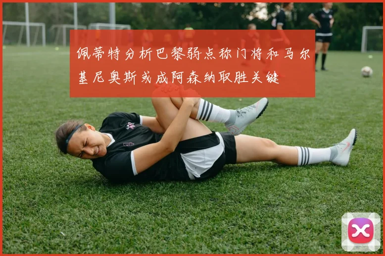 佩蒂特分析巴黎弱点称门将和马尔基尼奥斯或成阿森纳取胜关键